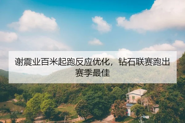 谢震业百米起跑反应优化，钻石联赛跑出赛季最佳