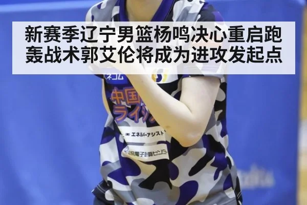 新赛季辽宁男篮杨鸣决心重启跑轰战术郭艾伦将成为进攻发起点