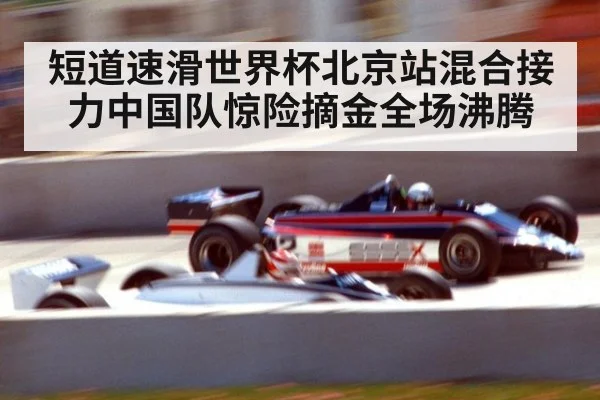 短道速滑世界杯北京站混合接力中国队惊险摘金全场沸腾